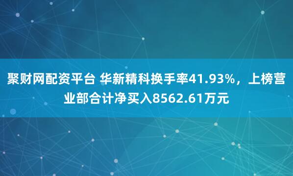聚财网配资平台 华新精科换手率41.93%，上榜营业部合计净买入8562.61万元