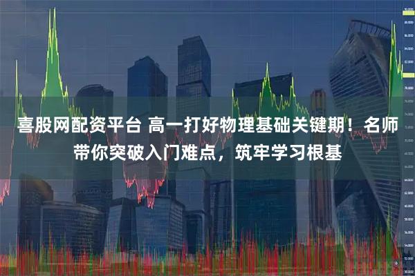喜股网配资平台 高一打好物理基础关键期！名师带你突破入门难点，筑牢学习根基