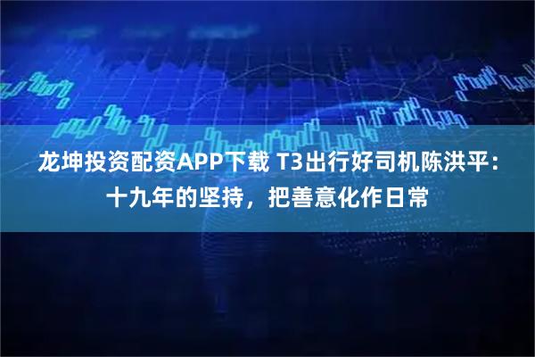 龙坤投资配资APP下载 T3出行好司机陈洪平：十九年的坚持，把善意化作日常