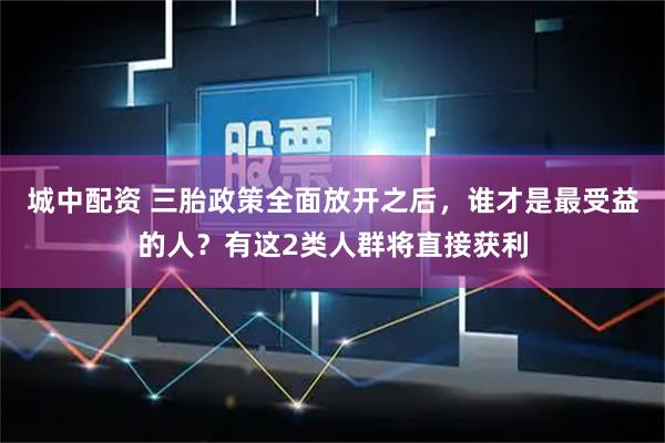 城中配资 三胎政策全面放开之后，谁才是最受益的人？有这2类人群将直接获利