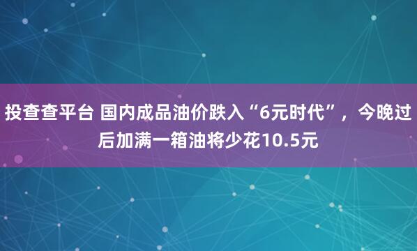 投查查平台 国内成品油价跌入“6元时代”，今晚过后加满一箱油将少花10.5元