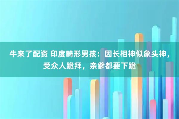 牛来了配资 印度畸形男孩：因长相神似象头神，受众人跪拜，亲爹都要下跪