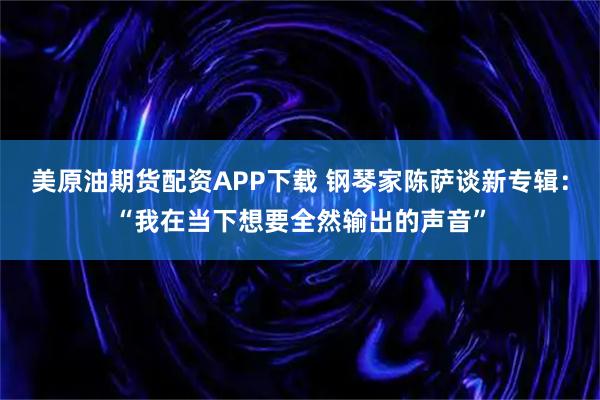 美原油期货配资APP下载 钢琴家陈萨谈新专辑：“我在当下想要全然输出的声音”