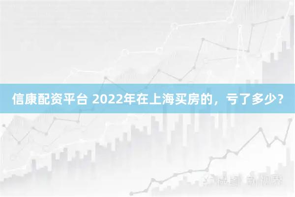 信康配资平台 2022年在上海买房的，亏了多少？