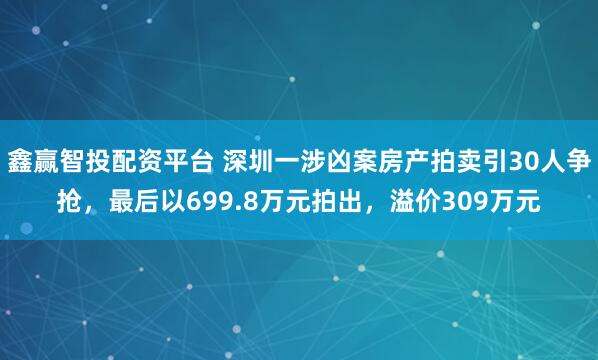 鑫赢智投配资平台 深圳一涉凶案房产拍卖引30人争抢，最后以699.8万元拍出，溢价309万元