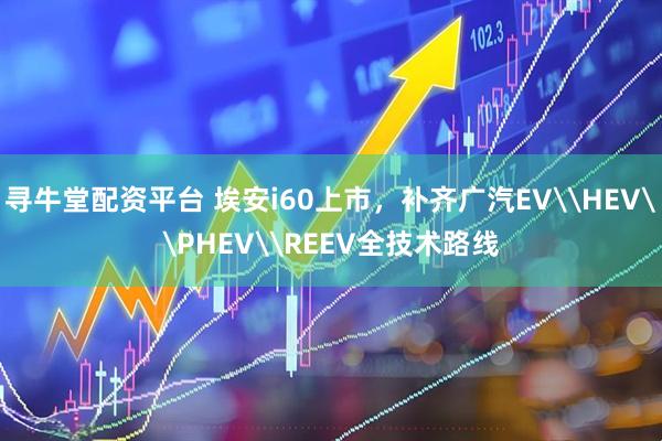 寻牛堂配资平台 埃安i60上市，补齐广汽EV\HEV\PHEV\REEV全技术路线