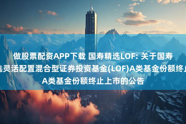 做股票配资APP下载 国寿精选LOF: 关于国寿安保策略精选灵活配置混合型证券投资基金(LOF)A类基金份额终止上市的公告