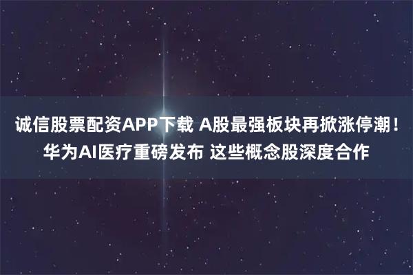 诚信股票配资APP下载 A股最强板块再掀涨停潮！华为AI医疗重磅发布 这些概念股深度合作