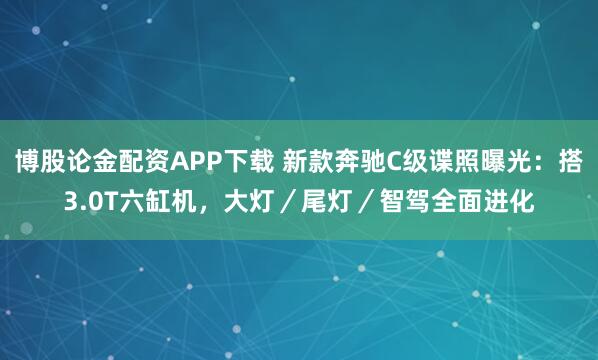 博股论金配资APP下载 新款奔驰C级谍照曝光：搭3.0T六缸机，大灯／尾灯／智驾全面进化