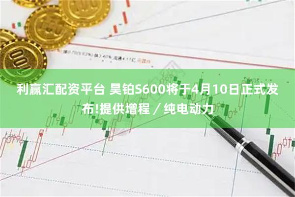 利赢汇配资平台 昊铂S600将于4月10日正式发布!提供增程／纯电动力