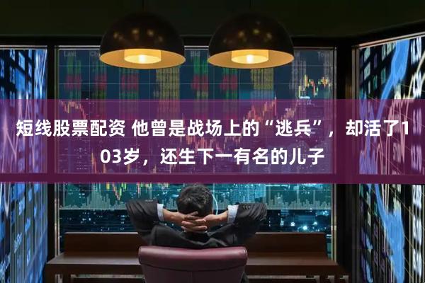 短线股票配资 他曾是战场上的“逃兵”，却活了103岁，还生下一有名的儿子