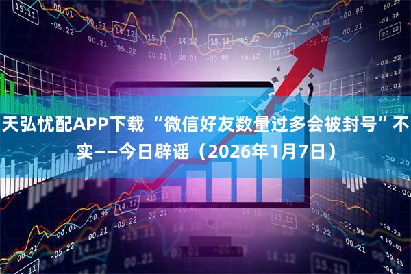 天弘忧配APP下载 “微信好友数量过多会被封号”不实——今日辟谣（2026年1月7日）