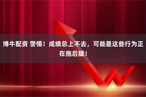 博牛配资 警惕！成绩总上不去，可能是这些行为正在拖后腿！