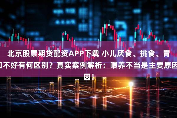 北京股票期货配资APP下载 小儿厌食、挑食、胃口不好有何区别？真实案例解析：喂养不当是主要原因！