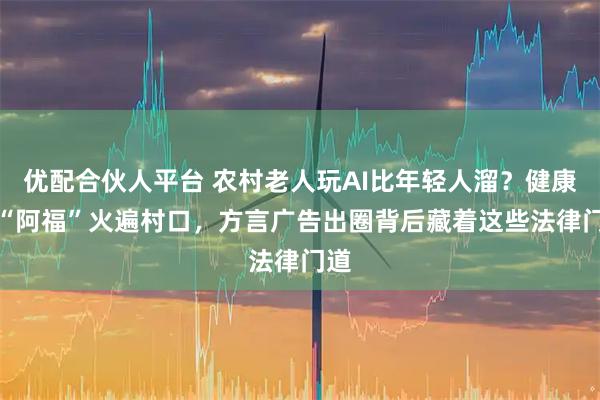 优配合伙人平台 农村老人玩AI比年轻人溜？健康AI“阿福”火遍村口，方言广告出圈背后藏着这些法律门道
