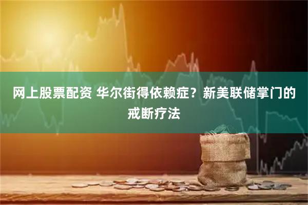 网上股票配资 华尔街得依赖症？新美联储掌门的戒断疗法