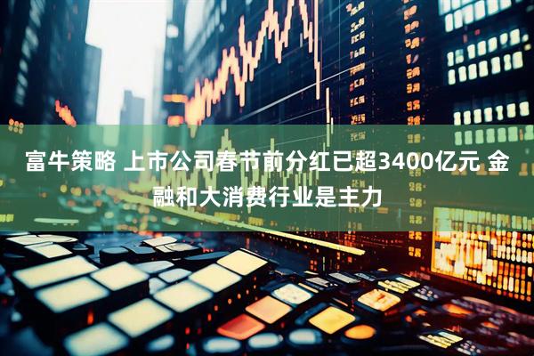 富牛策略 上市公司春节前分红已超3400亿元 金融和大消费行业是主力